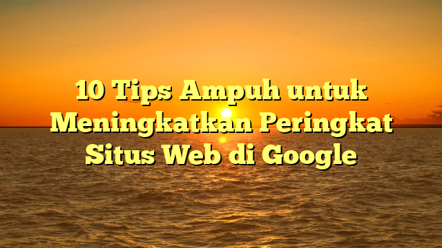 10 Tips Ampuh untuk Meningkatkan Peringkat Situs Web di Google