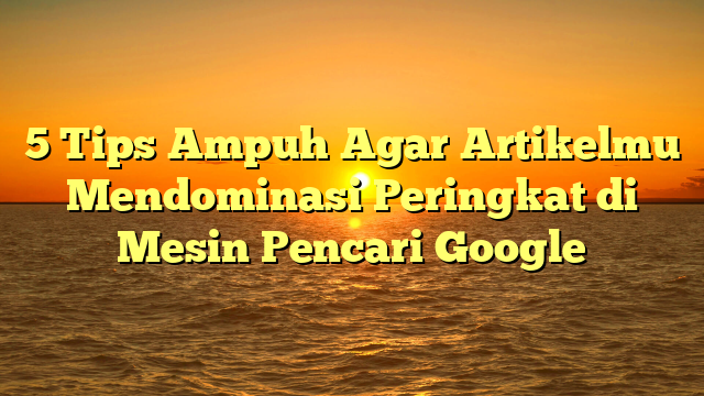 5 Tips Ampuh Agar Artikelmu Mendominasi Peringkat di Mesin Pencari Google