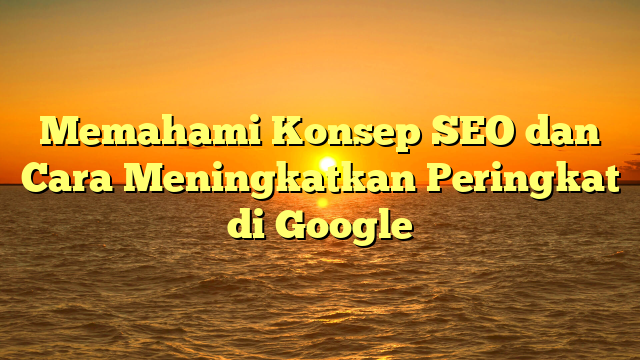 Memahami Konsep SEO dan Cara Meningkatkan Peringkat di Google