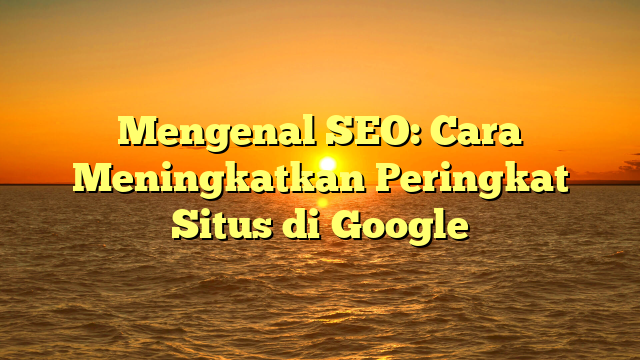 Mengenal SEO: Cara Meningkatkan Peringkat Situs di Google