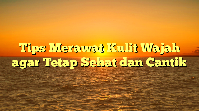 Tips Merawat Kulit Wajah agar Tetap Sehat dan Cantik