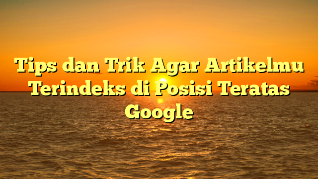 Tips dan Trik Agar Artikelmu Terindeks di Posisi Teratas Google