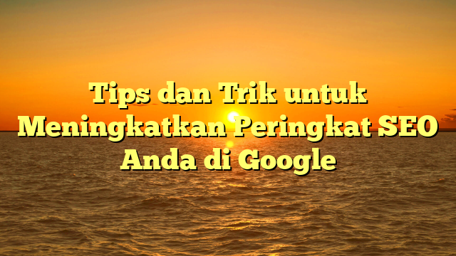 Tips dan Trik untuk Meningkatkan Peringkat SEO Anda di Google