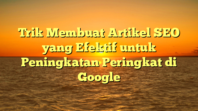 Trik Membuat Artikel SEO yang Efektif untuk Peningkatan Peringkat di Google